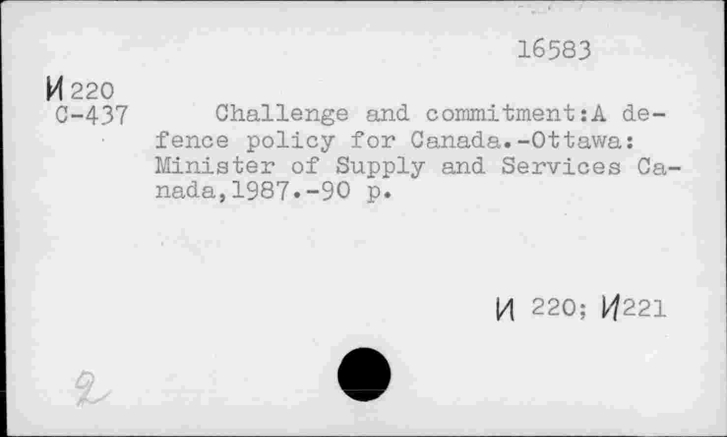 ﻿16583
M 220
0-437 Challenge and commitment:A defence policy for Canada.-Ottawa: Minister of Supply and Services Canada, 1987. -90 p.
|/| 220; 1^221